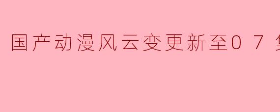 国产动漫风云变更新至07集