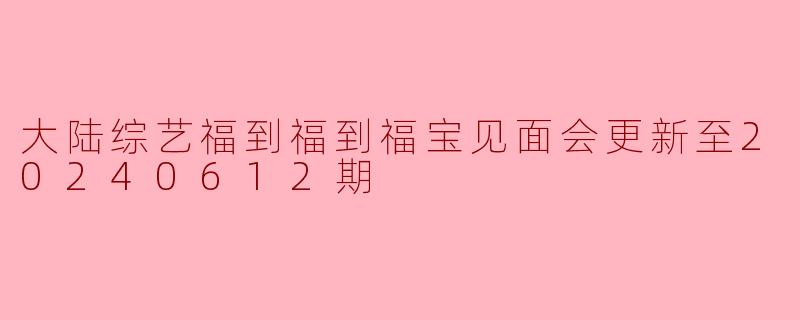大陆综艺福到福到福宝见面会更新至20240612期