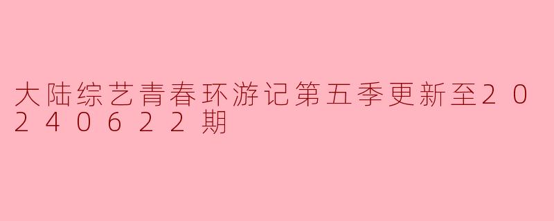 大陆综艺青春环游记第五季更新至20240622期