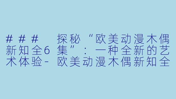 ### 探秘“欧美动漫木偶新知全6集”：一种全新的艺术体验-欧美动漫木偶新知全6集