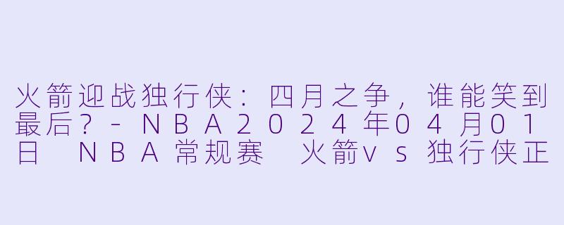 火箭迎战独行侠：四月之争，谁能笑到最后？-NBA2024年04月01日 NBA常规赛 火箭vs独行侠正赛