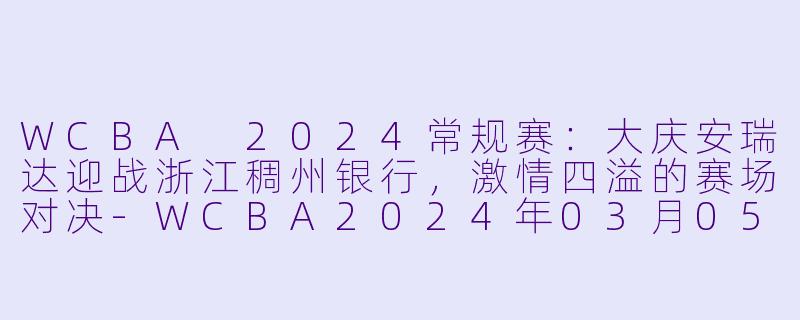 WCBA 2024常规赛:大庆安瑞达迎战浙江稠州银行,激情四溢的赛场对决