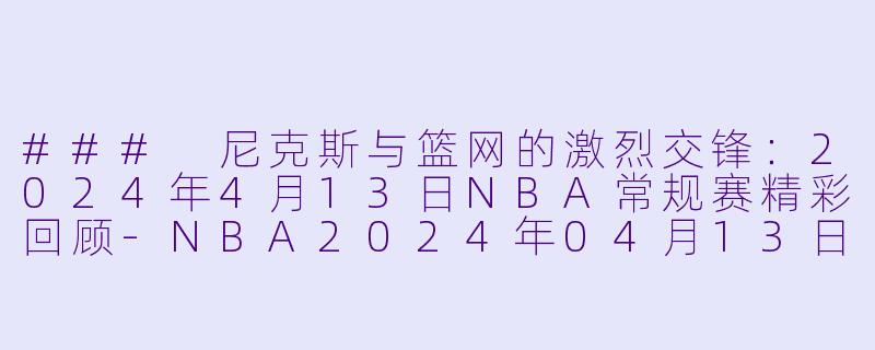 ### 尼克斯与篮网的激烈交锋：2024年4月13日NBA常规赛精彩回顾-NBA2024年04月13日 NBA常规赛 尼克斯vs篮网正赛