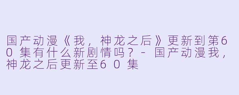 国产动漫《我,神龙之后》更新到第60集有什么新剧情吗?