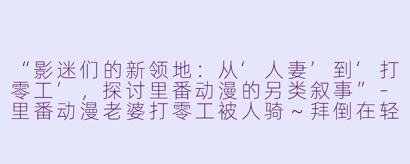 “影迷们的新领地：从‘人妻’到‘打零工’，探讨里番动漫的另类叙事”-里番动漫老婆打零工被人骑～拜倒在轻浮男巨根下的妻子～1集全