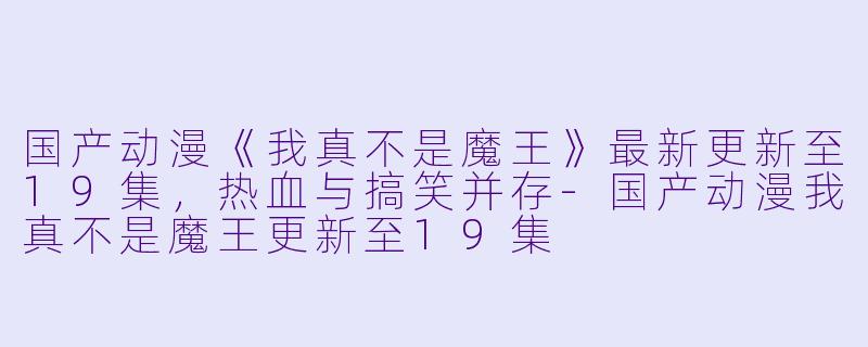 国产动漫《我真不是魔王》最新更新至19集，热血与搞笑并存-国产动漫我真不是魔王更新至19集