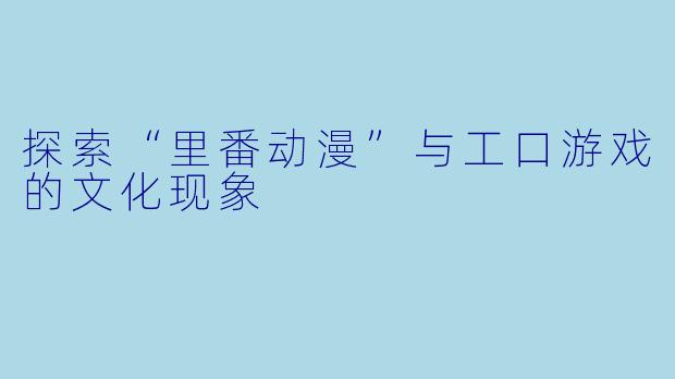 探索“里番动漫”与工口游戏的文化现象