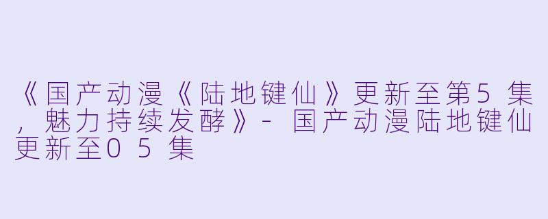 《国产动漫《陆地键仙》更新至第5集，魅力持续发酵》-国产动漫陆地键仙更新至05集