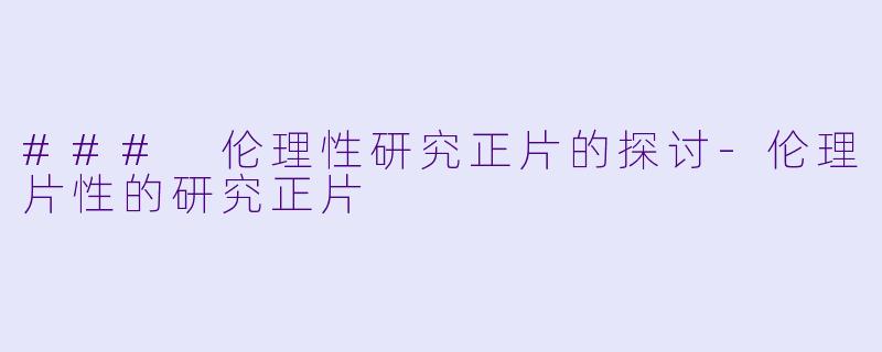 ### 伦理性研究正片的探讨-伦理片性的研究正片