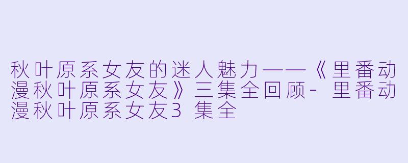 秋叶原系女友的迷人魅力——《里番动漫秋叶原系女友》三集全回顾-里番动漫秋叶原系女友3集全