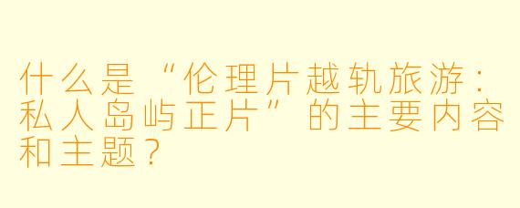 什么是“伦理片越轨旅游：私人岛屿正片”的主要内容和主题？