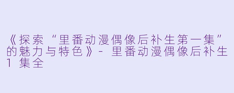 《探索“里番动漫偶像后补生第一集”的魅力与特色》