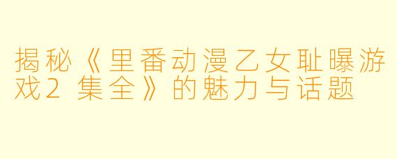 揭秘《里番动漫乙女耻曝游戏2集全》的魅力与话题