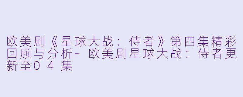 欧美剧《星球大战：侍者》第四集精彩回顾与分析-欧美剧星球大战：侍者更新至04集