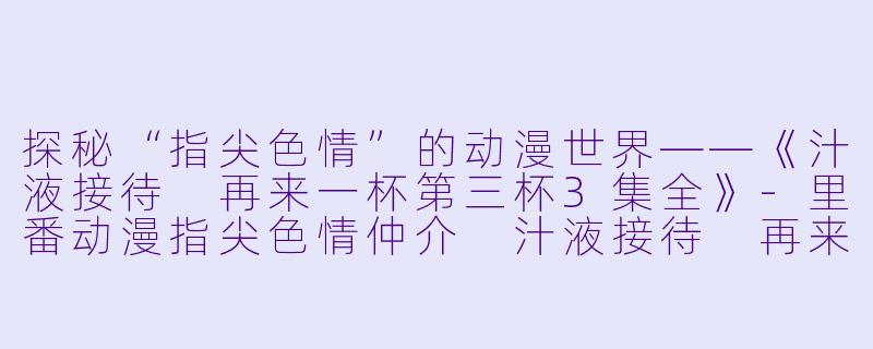 探秘“指尖色情”的动漫世界——《汁液接待 再来一杯第三杯3集全》