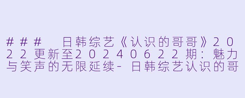 ### 日韩综艺《认识的哥哥》2022更新至20240622期：魅力与笑声的无限延续-日韩综艺认识的哥哥2022更新至20240622期