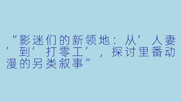 “影迷们的新领地：从‘人妻’到‘打零工’，探讨里番动漫的另类叙事”