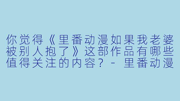 你觉得《里番动漫如果我老婆被别人抱了》这部作品有哪些值得关注的内容?
