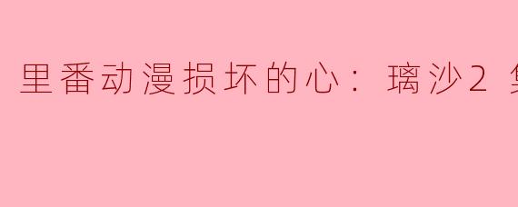 里番动漫损坏的心：璃沙2集全