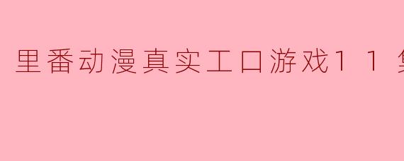 里番动漫真实工口游戏11集全