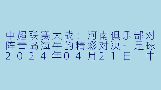 中超联赛大战：河南俱乐部对阵青岛海牛的精彩对决-足球2024年04月21日 中超联赛 河南俱乐部vs青岛海牛正赛