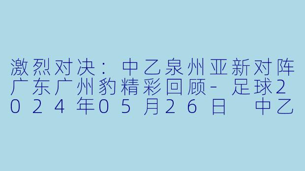 激烈对决：中乙泉州亚新对阵广东广州豹精彩回顾-足球2024年05月26日 中乙 泉州亚新vs广东广州豹正赛
