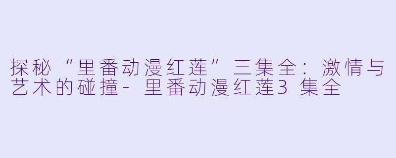 探秘“里番动漫红莲”三集全：激情与艺术的碰撞-里番动漫红莲3集全