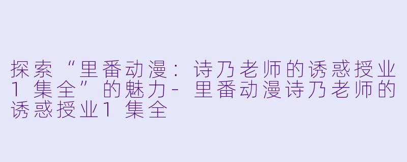 探索“里番动漫：诗乃老师的诱惑授业1集全”的魅力-里番动漫诗乃老师的诱惑授业1集全