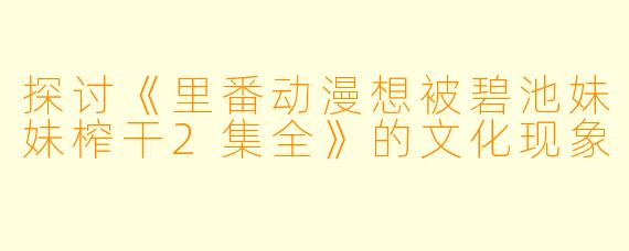 探讨《里番动漫想被碧池妹妹榨干2集全》的文化现象