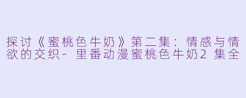 探讨《蜜桃色牛奶》第二集：情感与情欲的交织-里番动漫蜜桃色牛奶2集全