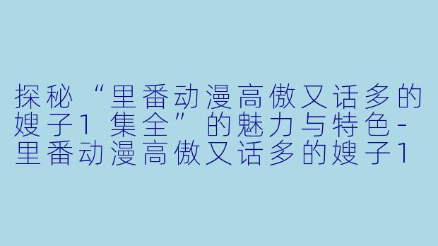 探秘“里番动漫高傲又话多的嫂子1集全”的魅力与特色-里番动漫高傲又话多的嫂子1集全