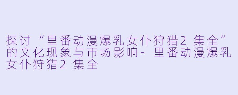 探讨“里番动漫爆乳女仆狩猎2集全”的文化现象与市场影响-里番动漫爆乳女仆狩猎2集全