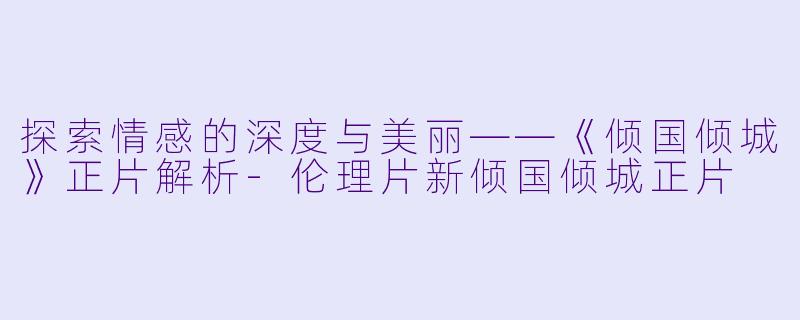 探索情感的深度与美丽——《倾国倾城》正片解析-伦理片新倾国倾城正片