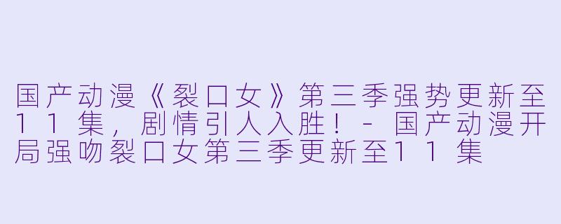 国产动漫《裂口女》第三季强势更新至11集，剧情引人入胜！-国产动漫开局强吻裂口女第三季更新至11集