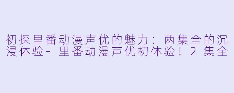 初探里番动漫声优的魅力：两集全的沉浸体验-里番动漫声优初体验！2集全