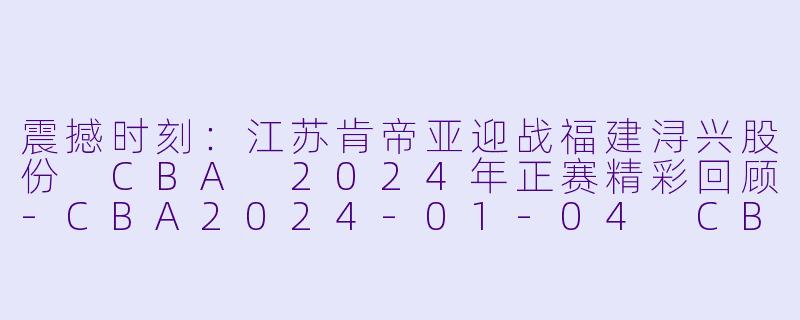 震撼时刻：江苏肯帝亚迎战福建浔兴股份 CBA 2024年正赛精彩回顾-CBA2024-01-04 CBA 江苏肯帝亚 VS 福建浔兴股份正赛