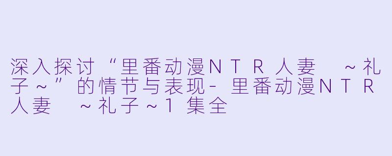 深入探讨“里番动漫NTR人妻 ～礼子～”的情节与表现-里番动漫NTR人妻 ～礼子～1集全
