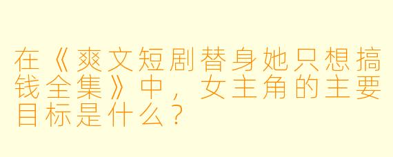 在《爽文短剧替身她只想搞钱全集》中，女主角的主要目标是什么？