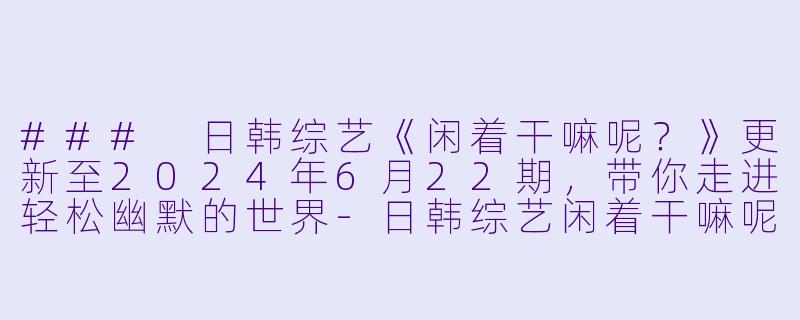 ### 日韩综艺《闲着干嘛呢？》更新至2024年6月22期，带你走进轻松幽默的世界-日韩综艺闲着干嘛呢？更新至20240622期