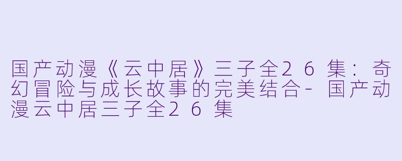 国产动漫《云中居》三子全26集：奇幻冒险与成长故事的完美结合-国产动漫云中居三子全26集