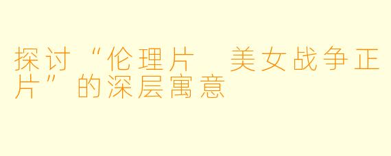 探讨“伦理片 美女战争正片”的深层寓意