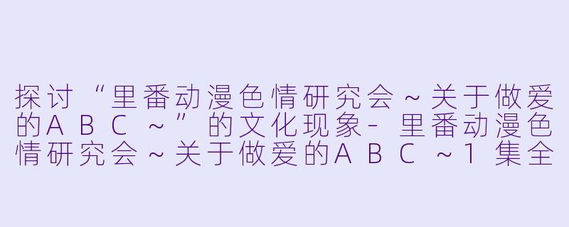 探讨“里番动漫色情研究会～关于做爱的ABC～”的文化现象-里番动漫色情研究会～关于做爱的ABC～1集全