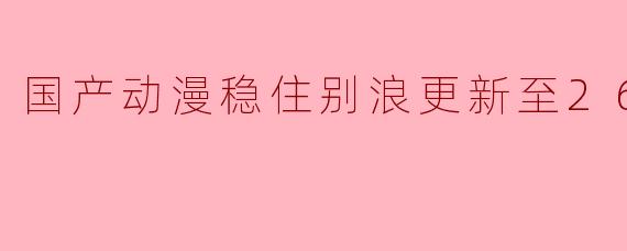 国产动漫稳住别浪更新至26集