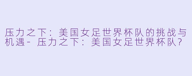 压力之下:美国女足世界杯队的挑战与机遇
