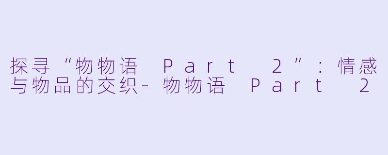 探寻“物物语 Part 2”：情感与物品的交织-物物语 Part 2