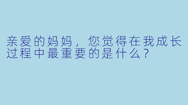 亲爱的妈妈，您觉得在我成长过程中最重要的是什么？