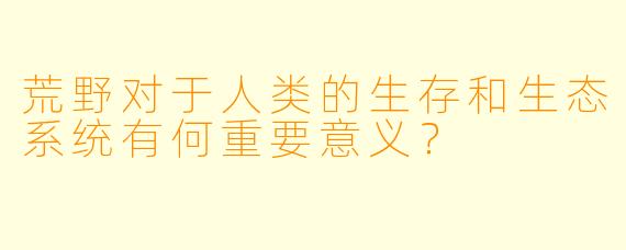 荒野对于人类的生存和生态系统有何重要意义？