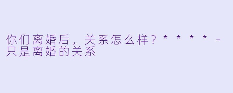 你们离婚后，关系怎么样？****