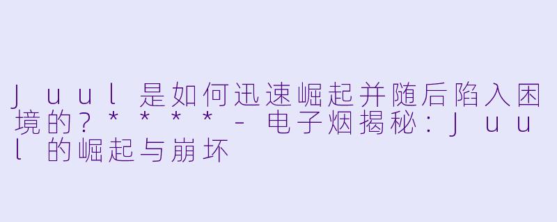 Juul是如何迅速崛起并随后陷入困境的？****-电子烟揭秘：Juul的崛起与崩坏