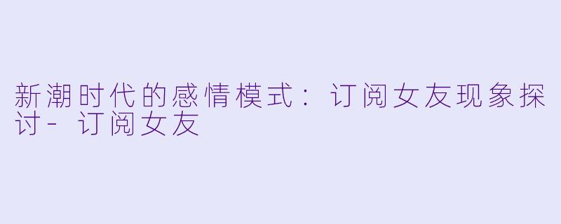 新潮时代的感情模式：订阅女友现象探讨-订阅女友
